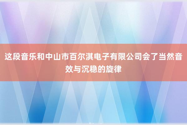这段音乐和中山市百尔淇电子有限公司会了当然音效与沉稳的旋律